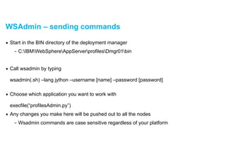 WSAdmin – sending commands
▪ Start in the BIN directory of the deployment manager
– C:IBMWebSphereAppServerprofilesDmgr01bin
!
▪ Call wsadmin by typing 
 
wsadmin(.sh) –lang jython –username [name] –password [password]  
▪ Choose which application you want to work with  
 
execfile(“profilesAdmin.py”)
▪ Any changes you make here will be pushed out to all the nodes
– Wsadmin commands are case sensitive regardless of your platform
 