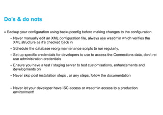 Do’s & do nots
▪ Backup your configuration using backupconfig before making changes to the configuration
– Never manually edit an XML configuration file, always use wsadmin which verifies the
XML structure as it’s checked back in
– Schedule the database reorg maintenance scripts to run regularly,
– Set up specific credentials for developers to use to access the Connections data, don’t re-
use administration credentials
– Ensure you have a test / staging server to test customisations, enhancements and
developments on
– Never skip post installation steps , or any steps, follow the documentation
!
– Never let your developer have ISC access or wsadmin access to a production
environment!
 