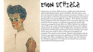 Schiele, born on 12 June 1890, was from a middle class family, the third
child of Adolf Eugen Schiele and his wife Marie.The first artist to come
from the long line of railway officers, ministers and doctors. Schiele is one of
the major figures of Austrian expressionism. Having showed a extraordinary
drawing talent and a strong dislike for academia . At 16 Scheile entered the
Vienna Academy of Fine Art. Impatient of the conservative regime, he soon
joined the Vienna secession ( a modernist art group from the late 19th
century), encouraged by Gustav Klimt. In 1908 he held his first exhibition,
and in 1909 set up a studio. Drawing and painting Viennese slum children
and prostitutes, he developed a style of highly erotic and ugliness related to
his fascination with Freudian psychology. In 1911 his drawings were seized
and he spent some weeks in prison, convicted of pornography and
corruption.The experience was traumatic. However his popularity with the
Viennese avant-garde movement was unaffected: in 1916 the Expressionist
periodical “Die Aktion" published an ‘Egon Schiele’ issue. His reputation
was officially recognised in 1917, when he was released from army duties
and provided with painting materials.
 