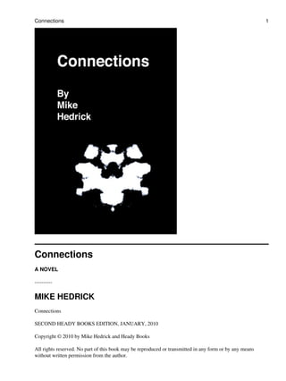 Connections
A NOVEL
----------
MIKE HEDRICK
Connections
SECOND HEADY BOOKS EDITION, JANUARY, 2010
Copyright © 2010 by Mike Hedrick and Heady Books
All rights reserved. No part of this book may be reproduced or transmitted in any form or by any means
without written permission from the author.
Connections 1
 
