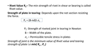 • Rivet Value Rv= The min strength of rivet in shear or bearing is called
Rivet value.
Strength of plate in tearing: Depends upon the net section resisting
the force.
Pt = (B-nd)t 𝜎𝑡
Pt- Strength of riveted joint in tearing in Newton
B – Width of the plate.
𝜎𝑡 – Permissible tensile stress in plates
Strength of joint is the minimum value of Rivet value and tearing
strength of plate i.e min( Rv , Pt )
 
