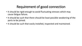 Requirement of good connection
• It should be rigid enough to avoid fluctuating stresses which may
cause fatigue failure.
• It should be such that there should be least possible weakening of the
parts to be joined.
• It should be such that easily installed, inspected and maintained.
 