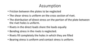 Assumption
• Friction between the plates to be neglected
• The shear stress is uniform on the cross section of rivet.
• The distribution of direct stress on the portion of the plate between
the rivet holes is uniform.
• Rivets in the direct loads share the loads equally
• Bending stress in the rivets is neglected.
• Rivets fill completely the holes in which they are filled
• Bearing stress is uniform and contact stress is uniform.
 