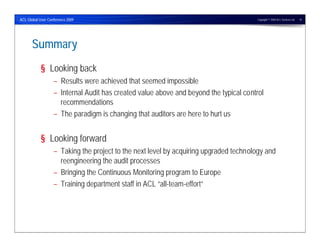 ACL Global User Conference 2009                                                        Copyright © 2009 ACL Services Ltd.   10




      Summary
            § Looking back
                   – Results were achieved that seemed impossible
                   – Internal Audit has created value above and beyond the typical control
                     recommendations
                   – The paradigm is changing that auditors are here to hurt us


            § Looking forward
                   – Taking the project to the next level by acquiring upgraded technology and
                     reengineering the audit processes
                   – Bringing the Continuous Monitoring program to Europe
                   – Training department staff in ACL “all-team-effort”
 