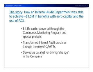 ACL Global User Conference 2009                                           Copyright © 2009 ACL Services Ltd.   2




      The story: How an Internal Audit Department was able
      to achieve +$1.5M in benefits with zero capital and the
      use of ACL

                              • $1.1M cash recovered through the
                                Continuous Monitoring Program and
                                special projects
                              • Transformed Internal Audit practices
                                through the use of CAATTs
                              • Served as catalyst for driving “change”
                                in the Company
 