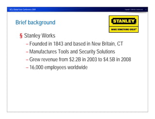 ACL Global User Conference 2009                                   Copyright © 2009 ACL Services Ltd.   3




      Brief background

            § Stanley Works
                   – Founded in 1843 and based in New Britain, CT
                   – Manufactures Tools and Security Solutions
                   – Grew revenue from $2.2B in 2003 to $4.5B in 2008
                   – 16,000 employees worldwide
 