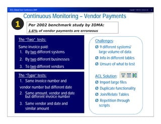 ACL Global User Conference 2009                                                Copyright © 2009 ACL Services Ltd.   6




               Continuous Monitoring – Vendor Payments
     1               Per 2002 benchmark study by IOMA:
                     1.6% of vendor payments are erroneous

         The “Two” tests:                               Challenges:
         Same invoice paid:                             Ø 9 different systems/
          1. By two different systems                    large volume of data
           2. By two different businesses               Ø Info in different tables
                                                        Ø Unsure of what to test
           3. To two different vendors

         The “Typo” tests:                              ACL Solution:
          1. Same invoice number and                    Ø Import large files
           vendor number but different date             Ø Duplicate functionality
           2. Same amount, vendor and date              Ø Join/Relate Tables
              but different invoice number
                                                        Ø Repetition through
           3. Same vendor and date and                   scripts
              similar amount
 