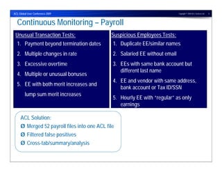 ACL Global User Conference 2009                                               Copyright © 2009 ACL Services Ltd.   8




  Continuous Monitoring – Payroll
 Unusual Transaction Tests:                   Suspicious Employees Tests:
  1. Payment beyond termination dates          1. Duplicate EE/similar names
  2. Multiple changes in rate                  2. Salaried EE without email
  3. Excessive overtime                        3. EEs with same bank account but
                                                  different last name
  4. Multiple or unusual bonuses
                                               4. EE and vendor with same address,
  5. EE with both merit increases and
                                                  bank account or Tax ID/SSN
         lump sum merit increases
                                               5. Hourly EE with “regular” as only
                                                  earnings

     ACL Solution:
     Ø Merged 52 payroll files into one ACL file
     Ø Filtered false positives
     Ø Cross-tab/summary/analysis
 