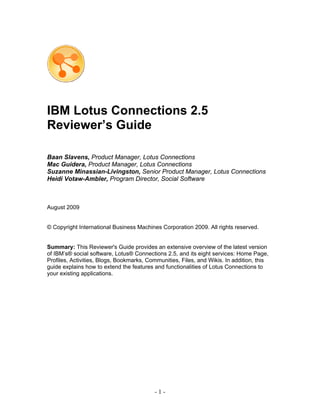 IBM Lotus Connections 2.5
Reviewer’s Guide

Baan Slavens, Product Manager, Lotus Connections
Mac Guidera, Product Manager, Lotus Connections
Suzanne Minassian-Livingston, Senior Product Manager, Lotus Connections
Heidi Votaw-Ambler, Program Director, Social Software



August 2009


© Copyright International Business Machines Corporation 2009. All rights reserved.


Summary: This Reviewer's Guide provides an extensive overview of the latest version
of IBM’s® social software, Lotus® Connections 2.5, and its eight services: Home Page,
Profiles, Activities, Blogs, Bookmarks, Communities, Files, and Wikis. In addition, this
guide explains how to extend the features and functionalities of Lotus Connections to
your existing applications.




                                          -1-
 