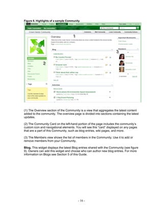 Figure 8. Highlights of a sample Community




(1) The Overview section of the Community is a view that aggregates the latest content
added to the community. The overview page is divided into sections containing the latest
updates.

(2) The Community Card on the left-hand portion of the page includes the community’s
custom icon and navigational elements. You will see this “card” displayed on any pages
that are a part of this Community, such as blog entries, wiki pages, and more.

(3) The Members view shows the list of members in the Community. Use it to add or
remove members from your Community.

Blog. This widget displays the latest Blog entries shared with the Community (see figure
9). Owners can add this widget and choose who can author new blog entries. For more
information on Blogs see Section 5 of this Guide.




                                         - 16 -
 