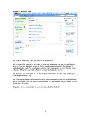 Figure 23. Activities view




(1) To start an Activity, click the Start an Activity button.

(2) You can filter your list of Activities by selecting only those that are High or Medium
priority. You can also filter based on Active-only (versus completed), Completed, or
Activities in the trash. To prioritize an Activity, mark it complete, or move it to the trash,
click the “More” link next to the Activity name and choose the option.

(3) Activities can be tagged as can the content within them. Use this view to filter your
Activities based on a tag.

(4) This view shows you the latest actions in your Activities and lets you navigate to the
items mentioned. You can subscribe to this view in a feed reader, using the feed icon at
the bottom of the list.

Figure 24 shows an example of some key aspects of an Activity.




                                              - 29 -
 