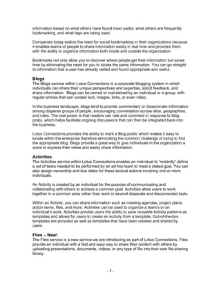 information based on what others have found most useful, what others are frequently
bookmarking, and what tags are being used.

Companies today realize the need for social bookmarking in their organizations because
it enables teams of people to share information easily in real time and provides them
with the ability to organize information both inside and outside the organization.

Bookmarks not only allow you to discover where people get their information but saves
time by eliminating the need for you to locate the same information. You can go straight
to information that a user has already vetted and found appropriate and useful.

Blogs
The Blogs service within Lotus Connections is a corporate blogging system in which
individuals can share their unique perspectives and expertise, solicit feedback, and
share information. Blogs can be owned or maintained by an individual or a group, with
regular entries that can contain text, images, links, or even video.

In the business landscape, blogs tend to provide commentary or disseminate information
among disperse groups of people, encouraging conversation across silos, geographies,
and roles. The real power is that readers can rate and comment in response to blog
posts, which helps facilitate ongoing discussions that can then be integrated back into
the business.

Lotus Connections provides the ability to mark a Blog public which makes it easy to
locate within the enterprise therefore eliminating the common challenge of trying to find
the appropriate blog. Blogs provide a great way to give individuals in the organization a
voice to express their views and easily share information.

Activities
The Activities service within Lotus Connections enables an individual to “instantly” define
a set of tasks needed to be performed by an ad hoc team to meet a stated goal. You can
also assign ownership and due dates for these tactical actions involving one or more
individuals.

An Activity is created by an individual for the purpose of communicating and
collaborating with others to achieve a common goal. Activities allow users to work
together in a common area rather than work in several disparate and disconnected tools.

Within an Activity, you can share information such as meeting agendas, project plans,
action items, files, and more. Activities can be used to organize a team’s or an
individual’s work. Activities provide users the ability to save reusable Activity patterns as
templates and allows for users to create an Activity from a template. Out-of-the-box
templates are provided as well as templates that have been created and shared by
users.

Files – New!
The Files service is a new service we are introducing as part of Lotus Connections. Files
provide an individual with a fast and easy way to share their content with others by
uploading presentations, documents, videos, or any type of file into their own file-sharing
library.



                                            -5-
 