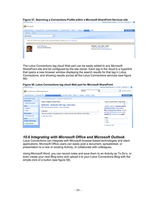 Figure 57. Searching a Connections Profile within a Microsoft SharePoint Services site




The Lotus Connections tag cloud Web part can be easily added to any Microsoft
SharePoint site and be configured by the site owner. Each tag in the cloud is a hyperlink
that opens a new browser window displaying the search results for that tag in Lotus
Connections, and showing results across all the Lotus Connections services (see figure
58).

Figure 58. Lotus Connections tag cloud Web part for Microsoft SharePoint




10.6 Integrating with Microsoft Office and Microsoft Outlook
Lotus Connections can integrate with Microsoft browser-based technologies and client
applications. Microsoft Office users can easily post a document, spreadsheet, or
presentation to a new or existing Activity, to collaborate with colleagues.

Using Microsoft Word, you can record notes and save them to an Activity as To Do’s, or
even create your next Blog entry and upload it to your Lotus Connections Blog with the
simple click of a button (see figure 59).




                                          - 59 -
 