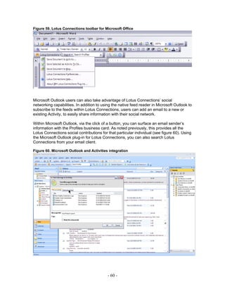 Figure 59. Lotus Connections toolbar for Microsoft Office




Microsoft Outlook users can also take advantage of Lotus Connections’ social
networking capabilities. In addition to using the native feed reader in Microsoft Outlook to
subscribe to the feeds within Lotus Connections, users can add an email to a new or
existing Activity, to easily share information with their social network.

Within Microsoft Outlook, via the click of a button, you can surface an email sender’s
information with the Profiles business card. As noted previously, this provides all the
Lotus Connections social contributions for that particular individual (see figure 60). Using
the Microsoft Outlook plug-in for Lotus Connections, you can also search Lotus
Connections from your email client.

Figure 60. Microsoft Outlook and Activities integration




                                           - 60 -
 