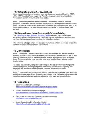 10.7 Integrating with other applications
Since Lotus Connections is based on open standards and is extensible with a REST-
style, HTTP-based API and support for Atom feeds, you are able to surface Lotus
Connections content in your favorite feed reader.

Lotus Connections generates Atom-based URLs that allow a variety of software
programs to check for updates via feeds. Using Web 2.0 development standards, these
feeds can then be downloaded by Web sites that syndicate content from the feed, or by
feed-reader programs that allow Internet users to subscribe to feeds and view their
content.

10.8 Lotus Connections Business Solutions Catalog
The Lotus Connections Business Solutions Catalog expands the social software
ecosystem, allowing business partners and customers to post plug-ins, solutions, and
services that can expand your investment in Lotus Connections.

The solutions catalog is where you can post your unique solution or service, or look for a
solution or service related to Lotus Connections.


12 Conclusion
Lotus Connections 2.5 introduces a set of brand new services and features aimed at
creating high-performing social networks and communities. With the introduction of new
Communities capabilities, a social file-sharing service, a full-featured wiki, and more,
Lotus Connections is the most complete enterprise social software solution on the
market today.

To create a sustainable, competitive advantage in the face of relentless change and
intense competition, leading companies are focusing on innovation, capturing and
deploying the best ideas from employees, partners, and even customers.

Lotus Connections speeds growth and unlocks the collective knowledge base within and
outside an organization. Lotus Connections continues to be the leader in business-grade
social computing, helping organizations become more agile and execute faster.


13 Resources
•   Lotus Connections product page:
    http://www.ibm.com/software/lotus/products/connections/

•   Lotus Connections documentation page:
    http://www.ibm.com/software/lotus/products/connections/support/

•   Synch.rono.us, the Lotus Connections product team blog:
    http://synch.rono.us/social/blog.nsf/

•   Lotus Connections 2.5 Information Center:
    https://infocenters.lotus.com/lc25beta/index.jsp



                                          - 61 -
 