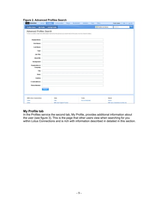 Figure 2. Advanced Profiles Search




My Profile tab
In the Profiles service the second tab, My Profile, provides additional information about
the user (see figure 3). This is the page that other users view when searching for you
within Lotus Connections and is rich with information described in detailed in this section.




                                           -9-
 