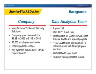 Copyright © 2010 ACL Services Ltd. 3ACL Services Ltd.
Company
Manufactures Tools and Security
Solutions
Company grew revenue from
$2.2B in 2003 to $10B in 2010
36,000 employees worldwide
+500 reportable entities
Key systems include SAP, BPCS,
Concur & ADP
Data Analytics Team
2 years old
Use AX2.1 & AX Link
Responsible for CA&M, CAATTs for
Internal Audits and special projects
~150 CA&M tests per month in 10
different areas with 60 employees
involved
40-50 CAATTs per audit
+$3M in value generated to date
Background
 