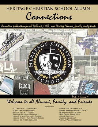 vvvvv
Anonlinepublication forall Hillcrest,L.A.B.,andHeritageAlumni,family,andfriends.
												 	 Vol. 1 Issue 1
HERITAGE CHRISTIAN SCHOOL ALUMNI
Connections
Welcome to all Alumni, Family, and Friends
In this issue:
	 ~A commitment to all Alumni				 ~Alumni ease the transition
	 ~A welcome from Heritage	 				 ~Eagles, Warriors, Knights, Oh MY!
	 ~Dustin Green- JV Champs					 ~Homecoming 2012 spread
	 ~Brittany Espinoza- MS Champs				 ~Nick Pappas- Transitions	
	 ~Alumni At the Christmas Concert			 ~Alumni Sightings
	 ~Alumni Events - Past, Present, Future			 ~Calling all Alumni!				
	 ~Alumni Contact Information				 ~We want Alumni Feedback!
 
