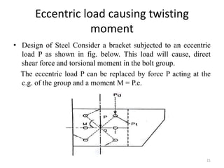 Eccentric load causing twisting
moment
• Design of Steel Consider a bracket subjected to an eccentric
load P as shown in fig. below. This load will cause, direct
shear force and torsional moment in the bolt group.
The eccentric load P can be replaced by force P acting at the
c.g. of the group and a moment M = P.e.
21
 