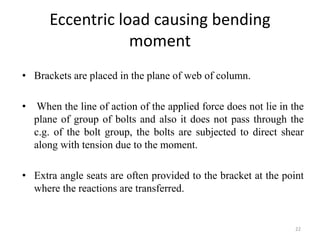 Eccentric load causing bending
moment
• Brackets are placed in the plane of web of column.
• When the line of action of the applied force does not lie in the
plane of group of bolts and also it does not pass through the
c.g. of the bolt group, the bolts are subjected to direct shear
along with tension due to the moment.
• Extra angle seats are often provided to the bracket at the point
where the reactions are transferred.
22
 