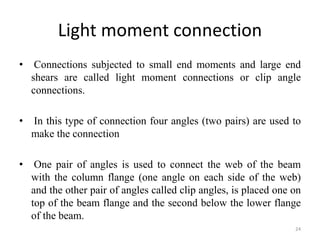 Light moment connection
• Connections subjected to small end moments and large end
shears are called light moment connections or clip angle
connections.
• In this type of connection four angles (two pairs) are used to
make the connection
• One pair of angles is used to connect the web of the beam
with the column flange (one angle on each side of the web)
and the other pair of angles called clip angles, is placed one on
top of the beam flange and the second below the lower flange
of the beam.
24
 