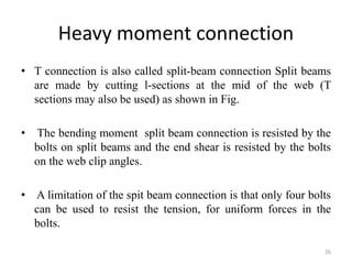 Heavy moment connection
• T connection is also called split-beam connection Split beams
are made by cutting l-sections at the mid of the web (T
sections may also be used) as shown in Fig.
• The bending moment split beam connection is resisted by the
bolts on split beams and the end shear is resisted by the bolts
on the web clip angles.
• A limitation of the spit beam connection is that only four bolts
can be used to resist the tension, for uniform forces in the
bolts.
26
 