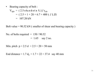 • Bearing capacity of bolt :
Vdpb = ( 2.5 x kb x d x t x fu ) / γmb
= ( 2.5 × 1 × 20 × 6.7 × 400 ) / 1.25
= 107.20 kN
Bolt value = 90.52 kN ( smaller of shear and bearing capacity )
No. of bolts required = 150 / 90.52
= 1.65 say 2 no.
Min. pitch p = 2.5 d = 2.5 × 20 = 50 mm
End distance = 1.7 d0 = 1.7 × 22 = 37.4 say 40 mm
30
 