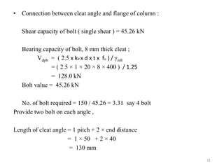 • Connection between cleat angle and flange of column :
Shear capacity of bolt ( single shear ) = 45.26 kN
Bearing capacity of bolt, 8 mm thick cleat ;
Vdpb = ( 2.5 x kb x d x t x fu ) / γmb
= ( 2.5 × 1 × 20 × 8 × 400 ) / 1.25
= 128.0 kN
Bolt value = 45.26 kN
No. of bolt required = 150 / 45.26 = 3.31 say 4 bolt
Provide two bolt on each angle ,
Length of cleat angle = 1 pitch + 2 × end distance
= 1 × 50 + 2 × 40
= 130 mm
31
 