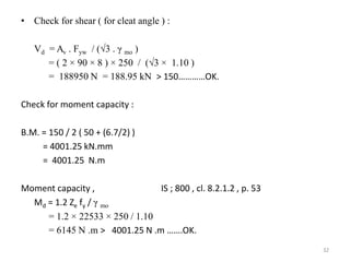 • Check for shear ( for cleat angle ) :
Vd = Av . Fyw / (3 . γ mo )
= ( 2 × 90 × 8 ) × 250 / (3 × 1.10 )
= 188950 N = 188.95 kN ˃ 150…………OK.
Check for moment capacity :
B.M. = 150 / 2 ( 50 + (6.7/2) )
= 4001.25 kN.mm
= 4001.25 N.m
Moment capacity , IS ; 800 , cl. 8.2.1.2 , p. 53
Md = 1.2 Ze fy / γ mo
= 1.2 × 22533 × 250 / 1.10
= 6145 N .m ˃ 4001.25 N .m …….OK.
32
 