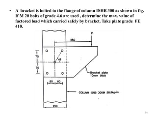 • A bracket is bolted to the flange of column ISHB 300 as shown in fig.
If M 20 bolts of grade 4.6 are used , determine the max. value of
factored load which carried safely by bracket. Take plate grade FE
410.
34
 
