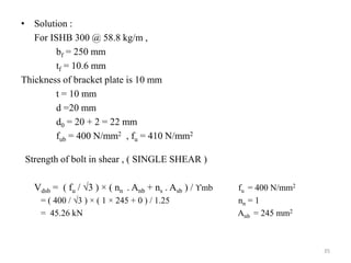 • Solution :
For ISHB 300 @ 58.8 kg/m ,
bf = 250 mm
tf = 10.6 mm
Thickness of bracket plate is 10 mm
t = 10 mm
d =20 mm
d0 = 20 + 2 = 22 mm
fub = 400 N/mm2 , fu = 410 N/mm2
Strength of bolt in shear , ( SINGLE SHEAR )
Vdsb = ( fu / 3 ) × ( nn . Anb + ns . Asb ) / ϒmb fu = 400 N/mm2
= ( 400 / 3 ) × ( 1 × 245 + 0 ) / 1.25 nn = 1
= 45.26 kN Anb = 245 mm2
35
 
