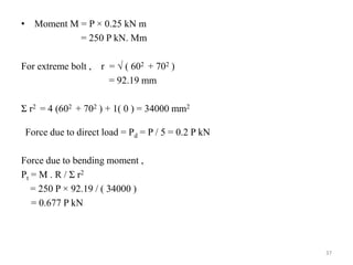 • Moment M = P × 0.25 kN m
= 250 P kN. Mm
For extreme bolt , r =  ( 602 + 702 )
= 92.19 mm
Σ r2 = 4 (602 + 702 ) + 1( 0 ) = 34000 mm2
Force due to direct load = Pd = P / 5 = 0.2 P kN
Force due to bending moment ,
Pt = M . R / Σ r2
= 250 P × 92.19 / ( 34000 )
= 0.677 P kN
37
 