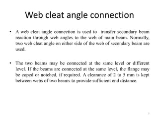 Web cleat angle connection
• A web cleat angle connection is used to transfer secondary beam
reaction through web angles to the web of main beam. Normally,
two web cleat angle on either side of the web of secondary beam are
used.
• The two beams may be connected at the same level or different
level. If the beams are connected at the same level, the flange may
be coped or notched, if required. A clearance of 2 to 5 mm is kept
between webs of two beams to provide sufficient end distance.
7
 
