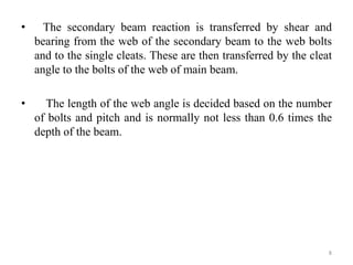 • The secondary beam reaction is transferred by shear and
bearing from the web of the secondary beam to the web bolts
and to the single cleats. These are then transferred by the cleat
angle to the bolts of the web of main beam.
• The length of the web angle is decided based on the number
of bolts and pitch and is normally not less than 0.6 times the
depth of the beam.
8
 