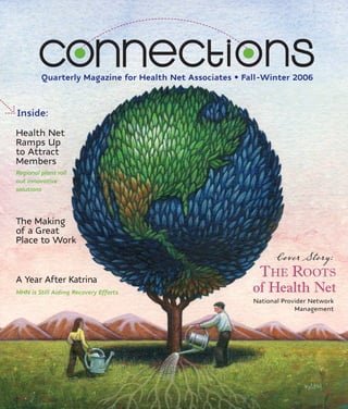 Quarterly Magazine for Health Net Associates • Fall-Winter 2006



Inside:
Health Net
Ramps Up
to Attract
Members
Regional plans roll
out innovative
solutions




The Making
of a Great
Place to Work
                                                                 Cover Story:
                                                          THE ROOTS
                                                         of Health Net
A Year After Katrina
MHN is Still Aiding Recovery Efforts
                                                          National Provider Network
                                                                       Management
 
