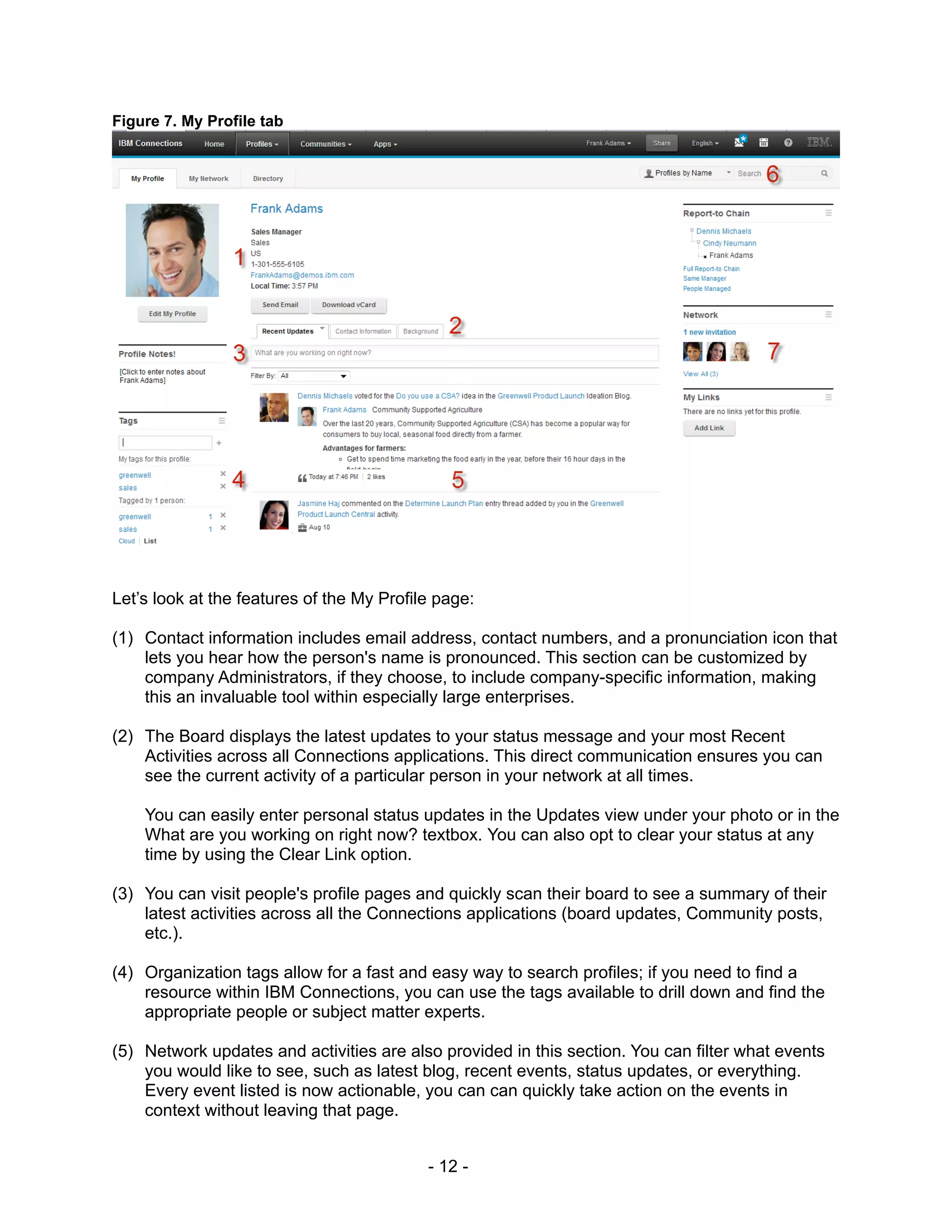 Figure 7. My Profile tab




Let’s look at the features of the My Profile page:

(1) Contact information includes email address, contact numbers, and a pronunciation icon that
    lets you hear how the person's name is pronounced. This section can be customized by
    company Administrators, if they choose, to include company-specific information, making
    this an invaluable tool within especially large enterprises.

(2) The Board displays the latest updates to your status message and your most Recent
    Activities across all Connections applications. This direct communication ensures you can
    see the current activity of a particular person in your network at all times.

    You can easily enter personal status updates in the Updates view under your photo or in the
    What are you working on right now? textbox. You can also opt to clear your status at any
    time by using the Clear Link option.

(3) You can visit people's profile pages and quickly scan their board to see a summary of their
    latest activities across all the Connections applications (board updates, Community posts,
    etc.).

(4) Organization tags allow for a fast and easy way to search profiles; if you need to find a
    resource within IBM Connections, you can use the tags available to drill down and find the
    appropriate people or subject matter experts.

(5) Network updates and activities are also provided in this section. You can filter what events
    you would like to see, such as latest blog, recent events, status updates, or everything.
    Every event listed is now actionable, you can can quickly take action on the events in
    context without leaving that page.


                                           - 12 -
 