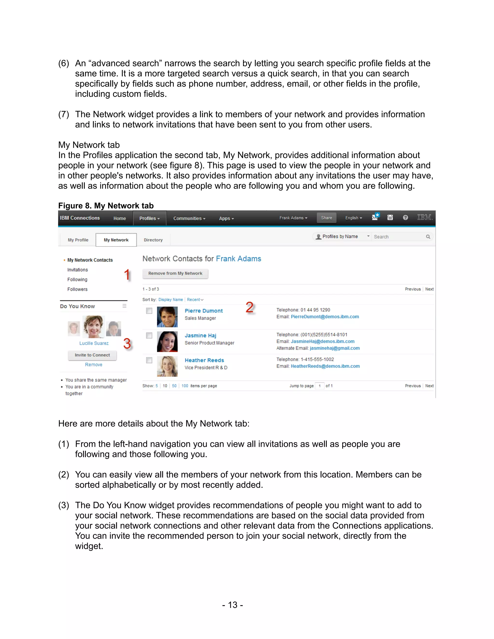(6) An “advanced search” narrows the search by letting you search specific profile fields at the
    same time. It is a more targeted search versus a quick search, in that you can search
    specifically by fields such as phone number, address, email, or other fields in the profile,
    including custom fields.

(7) The Network widget provides a link to members of your network and provides information
    and links to network invitations that have been sent to you from other users.

My Network tab
In the Profiles application the second tab, My Network, provides additional information about
people in your network (see figure 8). This page is used to view the people in your network and
in other people's networks. It also provides information about any invitations the user may have,
as well as information about the people who are following you and whom you are following.

Figure 8. My Network tab




Here are more details about the My Network tab:

(1) From the left-hand navigation you can view all invitations as well as people you are
    following and those following you.

(2) You can easily view all the members of your network from this location. Members can be
    sorted alphabetically or by most recently added.

(3) The Do You Know widget provides recommendations of people you might want to add to
    your social network. These recommendations are based on the social data provided from
    your social network connections and other relevant data from the Connections applications.
    You can invite the recommended person to join your social network, directly from the
    widget.




                                          - 13 -
 