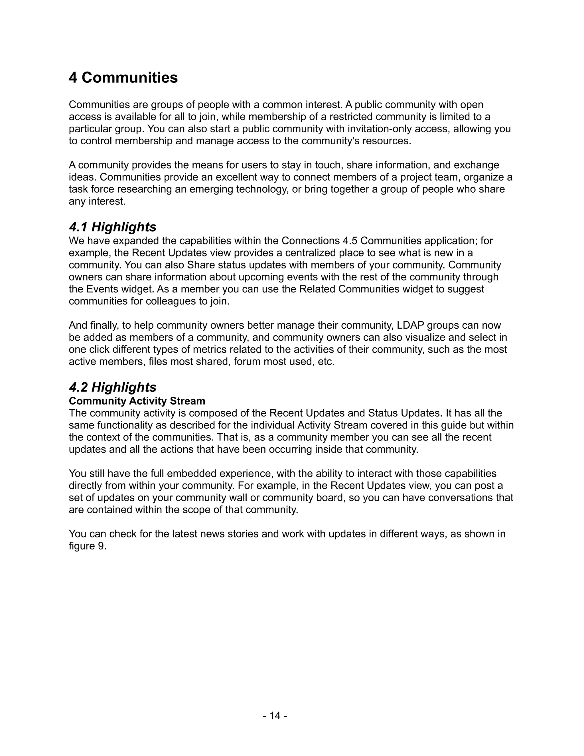 4 Communities
Communities are groups of people with a common interest. A public community with open
access is available for all to join, while membership of a restricted community is limited to a
particular group. You can also start a public community with invitation-only access, allowing you
to control membership and manage access to the community's resources.

A community provides the means for users to stay in touch, share information, and exchange
ideas. Communities provide an excellent way to connect members of a project team, organize a
task force researching an emerging technology, or bring together a group of people who share
any interest.

4.1 Highlights
We have expanded the capabilities within the Connections 4.5 Communities application; for
example, the Recent Updates view provides a centralized place to see what is new in a
community. You can also Share status updates with members of your community. Community
owners can share information about upcoming events with the rest of the community through
the Events widget. As a member you can use the Related Communities widget to suggest
communities for colleagues to join.

And finally, to help community owners better manage their community, LDAP groups can now
be added as members of a community, and community owners can also visualize and select in
one click different types of metrics related to the activities of their community, such as the most
active members, files most shared, forum most used, etc.

4.2 Highlights
Community Activity Stream
The community activity is composed of the Recent Updates and Status Updates. It has all the
same functionality as described for the individual Activity Stream covered in this guide but within
the context of the communities. That is, as a community member you can see all the recent
updates and all the actions that have been occurring inside that community.

You still have the full embedded experience, with the ability to interact with those capabilities
directly from within your community. For example, in the Recent Updates view, you can post a
set of updates on your community wall or community board, so you can have conversations that
are contained within the scope of that community.

You can check for the latest news stories and work with updates in different ways, as shown in
figure 9.




                                           - 14 -
 