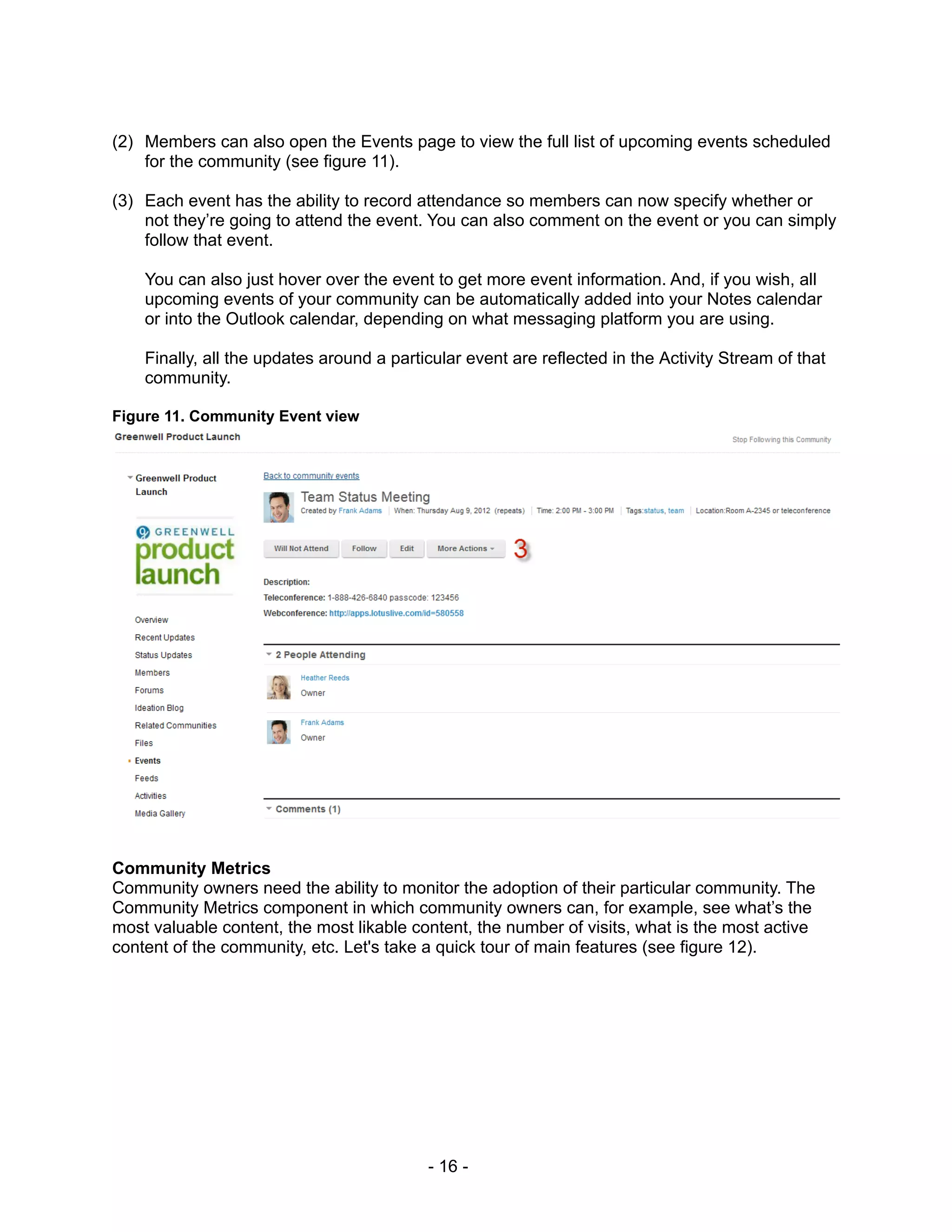 (2) Members can also open the Events page to view the full list of upcoming events scheduled
    for the community (see figure 11).

(3) Each event has the ability to record attendance so members can now specify whether or
    not they’re going to attend the event. You can also comment on the event or you can simply
    follow that event.

    You can also just hover over the event to get more event information. And, if you wish, all
    upcoming events of your community can be automatically added into your Notes calendar
    or into the Outlook calendar, depending on what messaging platform you are using.

    Finally, all the updates around a particular event are reflected in the Activity Stream of that
    community.

Figure 11. Community Event view




Community Metrics
Community owners need the ability to monitor the adoption of their particular community. The
Community Metrics component in which community owners can, for example, see what’s the
most valuable content, the most likable content, the number of visits, what is the most active
content of the community, etc. Let's take a quick tour of main features (see figure 12).




                                           - 16 -
 