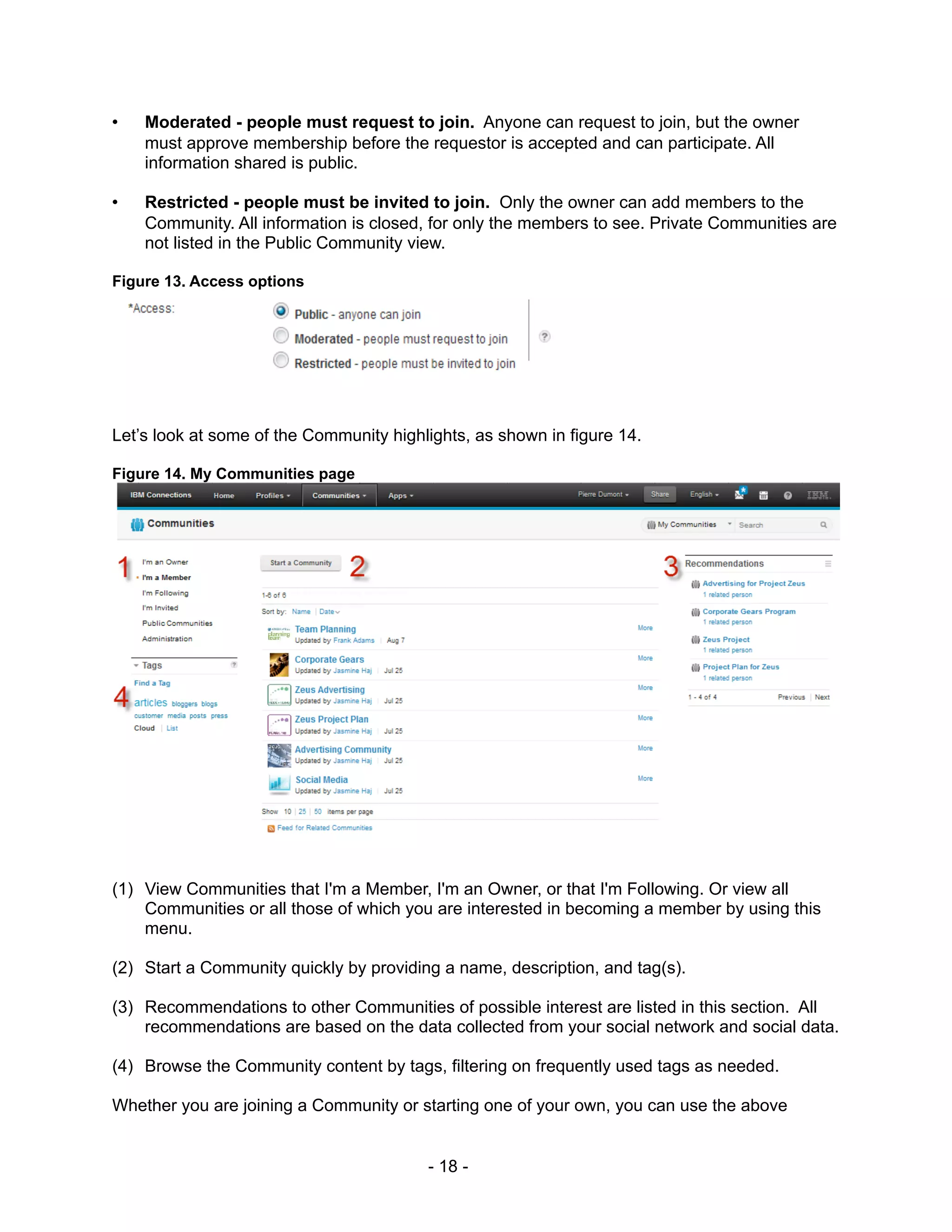 •   Moderated - people must request to join. Anyone can request to join, but the owner
    must approve membership before the requestor is accepted and can participate. All
    information shared is public.

•   Restricted - people must be invited to join. Only the owner can add members to the
    Community. All information is closed, for only the members to see. Private Communities are
    not listed in the Public Community view.

Figure 13. Access options




Let’s look at some of the Community highlights, as shown in figure 14.

Figure 14. My Communities page




(1) View Communities that I'm a Member, I'm an Owner, or that I'm Following. Or view all
    Communities or all those of which you are interested in becoming a member by using this
    menu.

(2) Start a Community quickly by providing a name, description, and tag(s).

(3) Recommendations to other Communities of possible interest are listed in this section. All
    recommendations are based on the data collected from your social network and social data.

(4) Browse the Community content by tags, filtering on frequently used tags as needed.

Whether you are joining a Community or starting one of your own, you can use the above


                                         - 18 -
 
