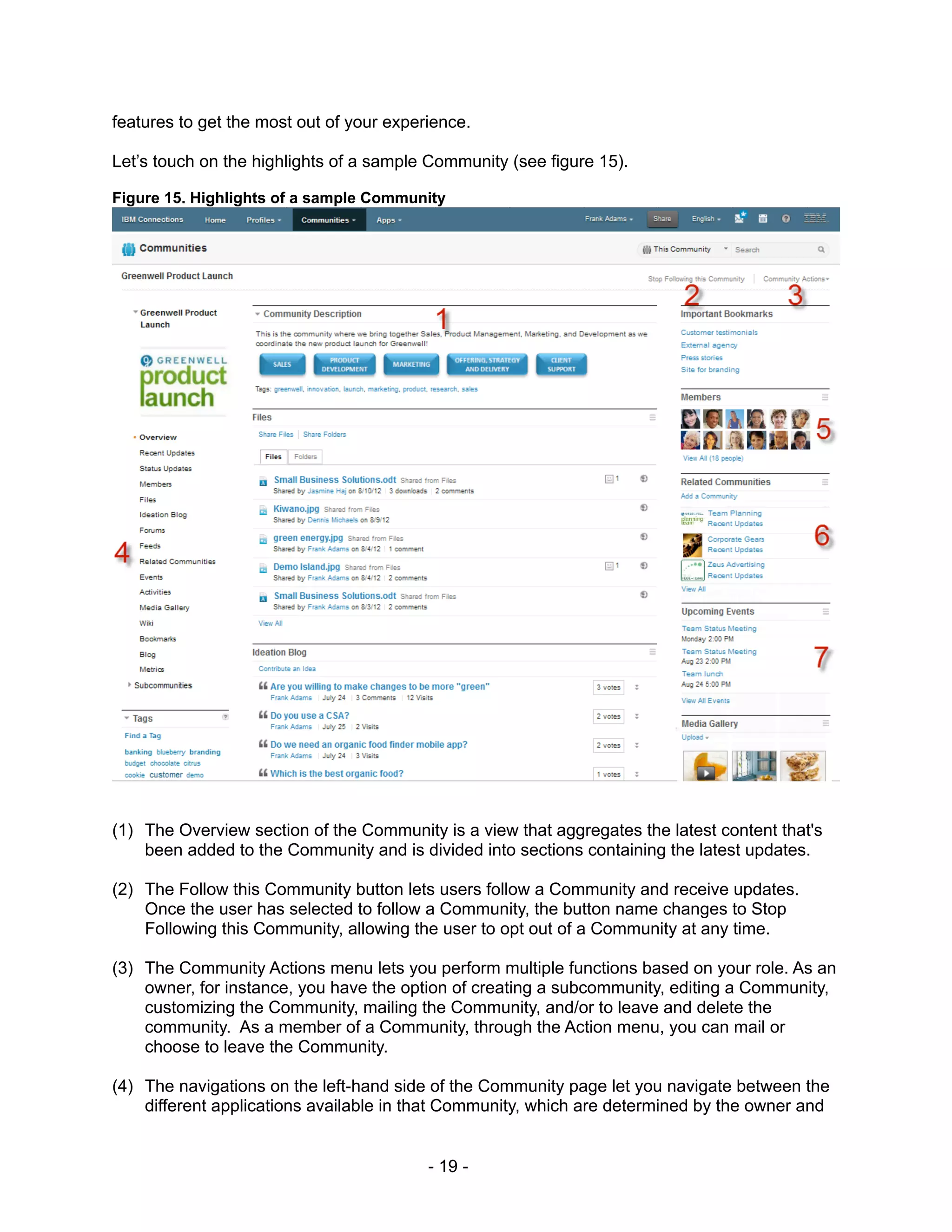 features to get the most out of your experience.

Let’s touch on the highlights of a sample Community (see figure 15).

Figure 15. Highlights of a sample Community




(1) The Overview section of the Community is a view that aggregates the latest content that's
    been added to the Community and is divided into sections containing the latest updates.

(2) The Follow this Community button lets users follow a Community and receive updates.
    Once the user has selected to follow a Community, the button name changes to Stop
    Following this Community, allowing the user to opt out of a Community at any time.

(3) The Community Actions menu lets you perform multiple functions based on your role. As an
    owner, for instance, you have the option of creating a subcommunity, editing a Community,
    customizing the Community, mailing the Community, and/or to leave and delete the
    community. As a member of a Community, through the Action menu, you can mail or
    choose to leave the Community.

(4) The navigations on the left-hand side of the Community page let you navigate between the
    different applications available in that Community, which are determined by the owner and


                                          - 19 -
 