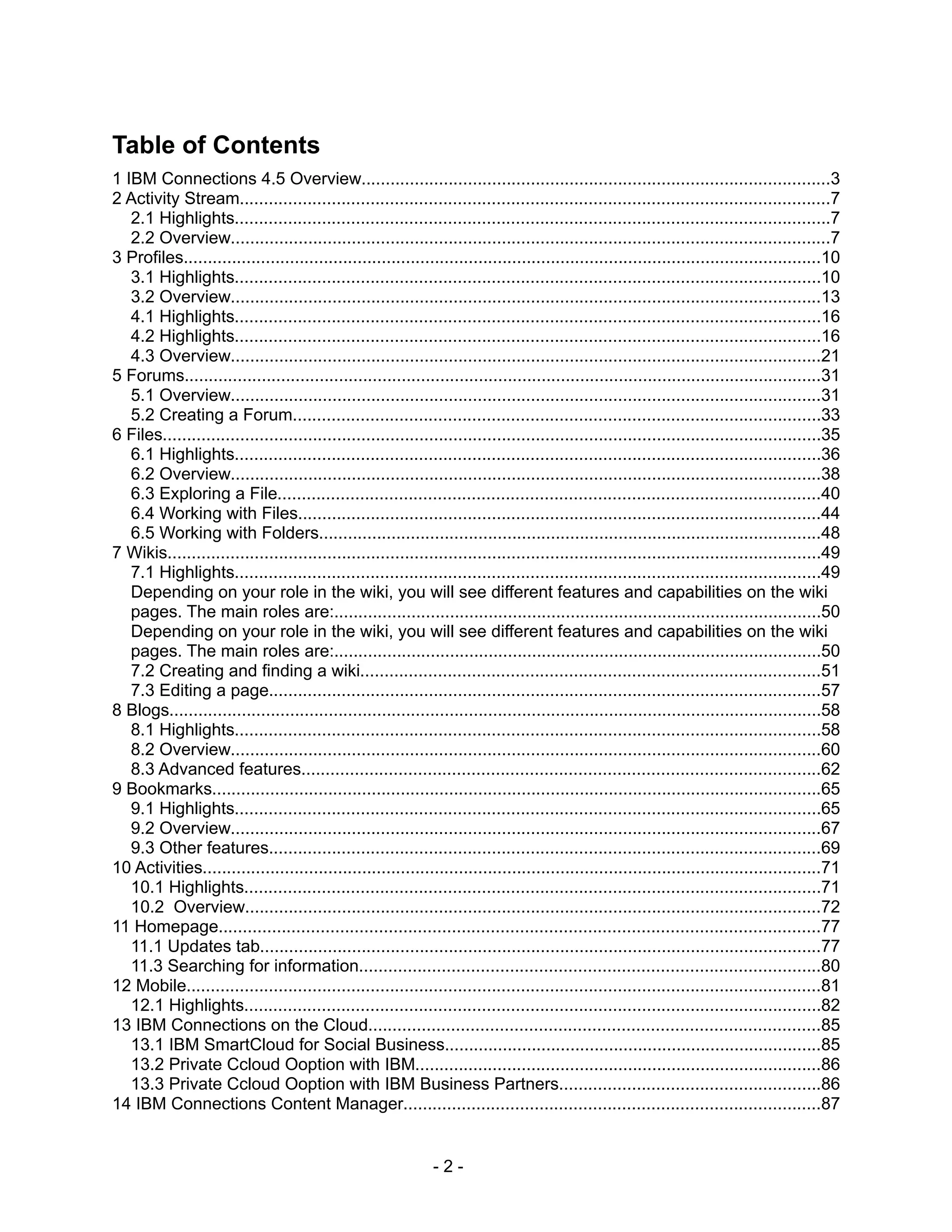 Table of Contents
1 IBM Connections 4.5 Overview.................................................................................................3
2 Activity Stream..........................................................................................................................7
   2.1 Highlights...........................................................................................................................7
   2.2 Overview............................................................................................................................7
3 Profiles....................................................................................................................................10
   3.1 Highlights.........................................................................................................................10
   3.2 Overview..........................................................................................................................13
   4.1 Highlights.........................................................................................................................16
   4.2 Highlights.........................................................................................................................16
   4.3 Overview..........................................................................................................................21
5 Forums....................................................................................................................................31
   5.1 Overview..........................................................................................................................31
   5.2 Creating a Forum.............................................................................................................33
6 Files........................................................................................................................................35
   6.1 Highlights.........................................................................................................................36
   6.2 Overview..........................................................................................................................38
   6.3 Exploring a File................................................................................................................40
   6.4 Working with Files............................................................................................................44
   6.5 Working with Folders........................................................................................................48
7 Wikis.......................................................................................................................................49
   7.1 Highlights.........................................................................................................................49
   Depending on your role in the wiki, you will see different features and capabilities on the wiki
   pages. The main roles are:.....................................................................................................50
   Depending on your role in the wiki, you will see different features and capabilities on the wiki
   pages. The main roles are:.....................................................................................................50
   7.2 Creating and finding a wiki...............................................................................................51
   7.3 Editing a page..................................................................................................................57
8 Blogs.......................................................................................................................................58
   8.1 Highlights.........................................................................................................................58
   8.2 Overview..........................................................................................................................60
   8.3 Advanced features...........................................................................................................62
9 Bookmarks..............................................................................................................................65
   9.1 Highlights.........................................................................................................................65
   9.2 Overview..........................................................................................................................67
   9.3 Other features..................................................................................................................69
10 Activities................................................................................................................................71
   10.1 Highlights.......................................................................................................................71
   10.2 Overview.......................................................................................................................72
11 Homepage............................................................................................................................77
   11.1 Updates tab....................................................................................................................77
   11.3 Searching for information...............................................................................................80
12 Mobile...................................................................................................................................81
   12.1 Highlights.......................................................................................................................82
13 IBM Connections on the Cloud.............................................................................................85
   13.1 IBM SmartCloud for Social Business..............................................................................85
   13.2 Private Ccloud Ooption with IBM....................................................................................86
   13.3 Private Ccloud Ooption with IBM Business Partners......................................................86
14 IBM Connections Content Manager......................................................................................87


                                                               -2-
 
