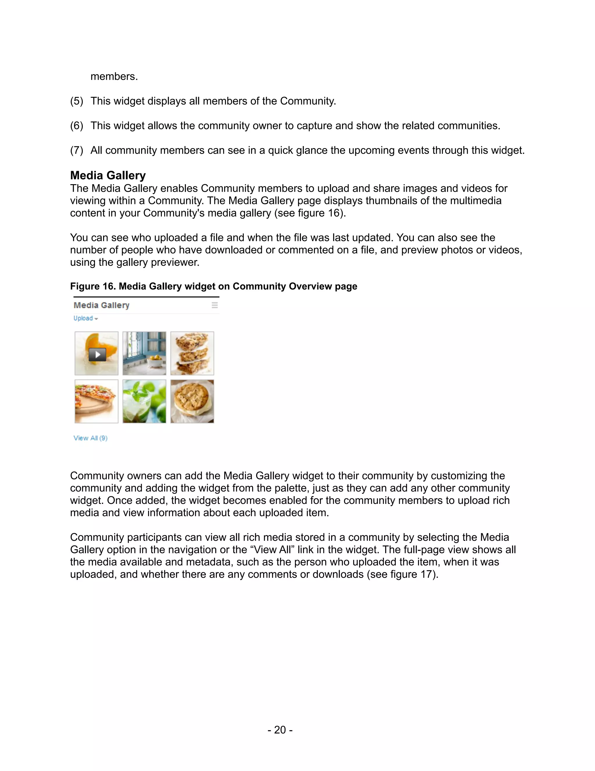 members.

(5) This widget displays all members of the Community.

(6) This widget allows the community owner to capture and show the related communities.

(7) All community members can see in a quick glance the upcoming events through this widget.

Media Gallery
The Media Gallery enables Community members to upload and share images and videos for
viewing within a Community. The Media Gallery page displays thumbnails of the multimedia
content in your Community's media gallery (see figure 16).

You can see who uploaded a file and when the file was last updated. You can also see the
number of people who have downloaded or commented on a file, and preview photos or videos,
using the gallery previewer.

Figure 16. Media Gallery widget on Community Overview page




Community owners can add the Media Gallery widget to their community by customizing the
community and adding the widget from the palette, just as they can add any other community
widget. Once added, the widget becomes enabled for the community members to upload rich
media and view information about each uploaded item.

Community participants can view all rich media stored in a community by selecting the Media
Gallery option in the navigation or the “View All” link in the widget. The full-page view shows all
the media available and metadata, such as the person who uploaded the item, when it was
uploaded, and whether there are any comments or downloads (see figure 17).




                                           - 20 -
 