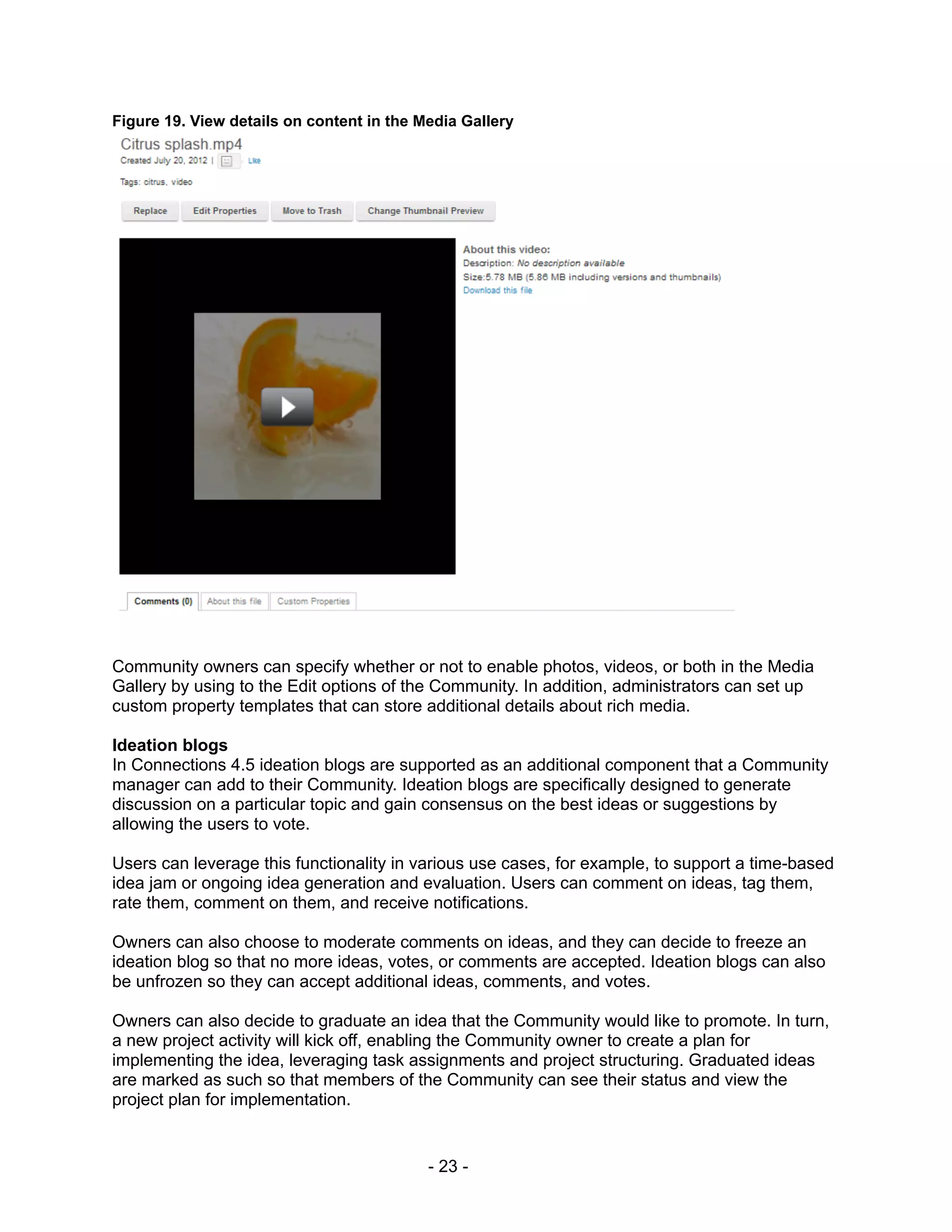 Figure 19. View details on content in the Media Gallery




Community owners can specify whether or not to enable photos, videos, or both in the Media
Gallery by using to the Edit options of the Community. In addition, administrators can set up
custom property templates that can store additional details about rich media.

Ideation blogs
In Connections 4.5 ideation blogs are supported as an additional component that a Community
manager can add to their Community. Ideation blogs are specifically designed to generate
discussion on a particular topic and gain consensus on the best ideas or suggestions by
allowing the users to vote.

Users can leverage this functionality in various use cases, for example, to support a time-based
idea jam or ongoing idea generation and evaluation. Users can comment on ideas, tag them,
rate them, comment on them, and receive notifications.

Owners can also choose to moderate comments on ideas, and they can decide to freeze an
ideation blog so that no more ideas, votes, or comments are accepted. Ideation blogs can also
be unfrozen so they can accept additional ideas, comments, and votes.

Owners can also decide to graduate an idea that the Community would like to promote. In turn,
a new project activity will kick off, enabling the Community owner to create a plan for
implementing the idea, leveraging task assignments and project structuring. Graduated ideas
are marked as such so that members of the Community can see their status and view the
project plan for implementation.


                                           - 23 -
 