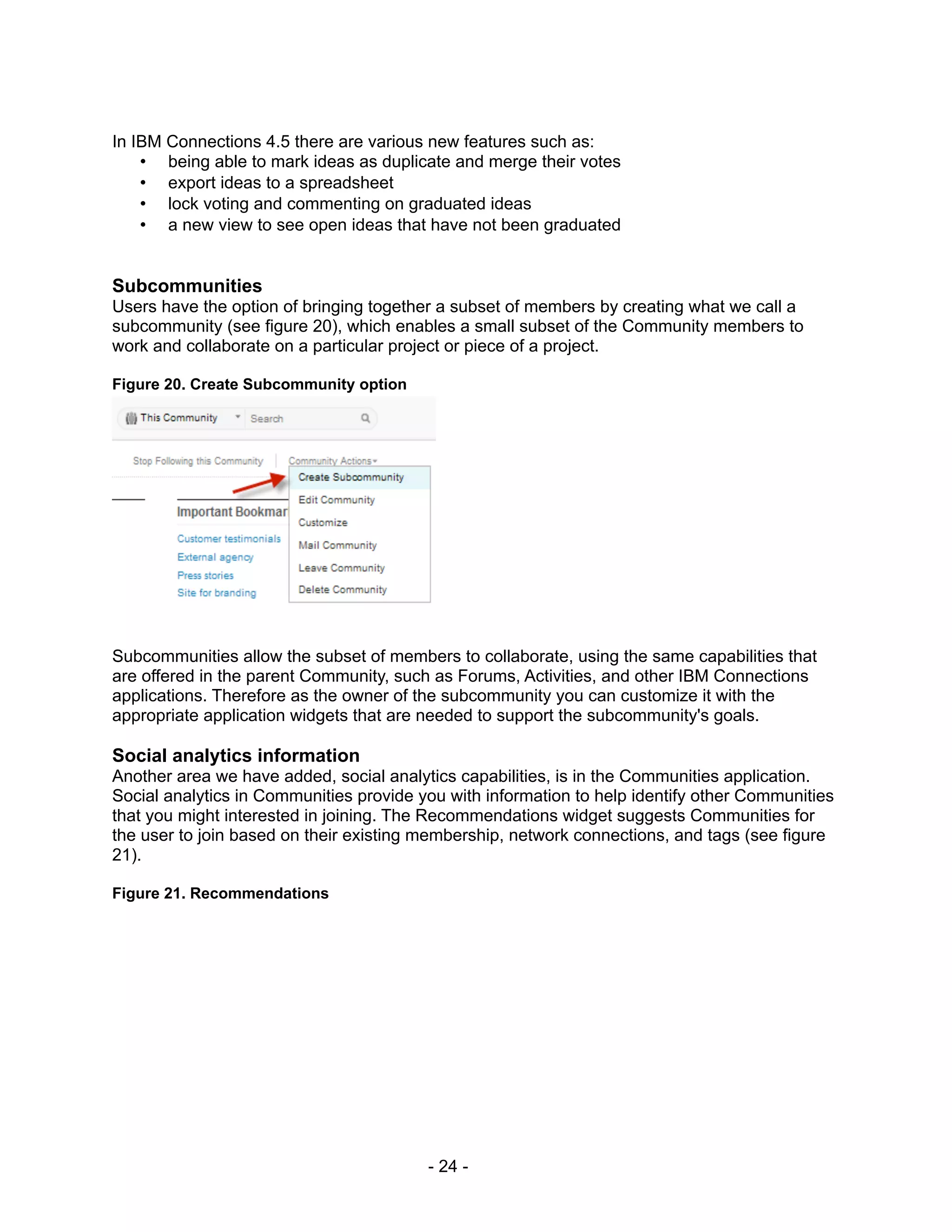 In IBM Connections 4.5 there are various new features such as:
    • being able to mark ideas as duplicate and merge their votes
    • export ideas to a spreadsheet
    • lock voting and commenting on graduated ideas
    • a new view to see open ideas that have not been graduated


Subcommunities
Users have the option of bringing together a subset of members by creating what we call a
subcommunity (see figure 20), which enables a small subset of the Community members to
work and collaborate on a particular project or piece of a project.

Figure 20. Create Subcommunity option




Subcommunities allow the subset of members to collaborate, using the same capabilities that
are offered in the parent Community, such as Forums, Activities, and other IBM Connections
applications. Therefore as the owner of the subcommunity you can customize it with the
appropriate application widgets that are needed to support the subcommunity's goals.

Social analytics information
Another area we have added, social analytics capabilities, is in the Communities application.
Social analytics in Communities provide you with information to help identify other Communities
that you might interested in joining. The Recommendations widget suggests Communities for
the user to join based on their existing membership, network connections, and tags (see figure
21).

Figure 21. Recommendations




                                         - 24 -
 