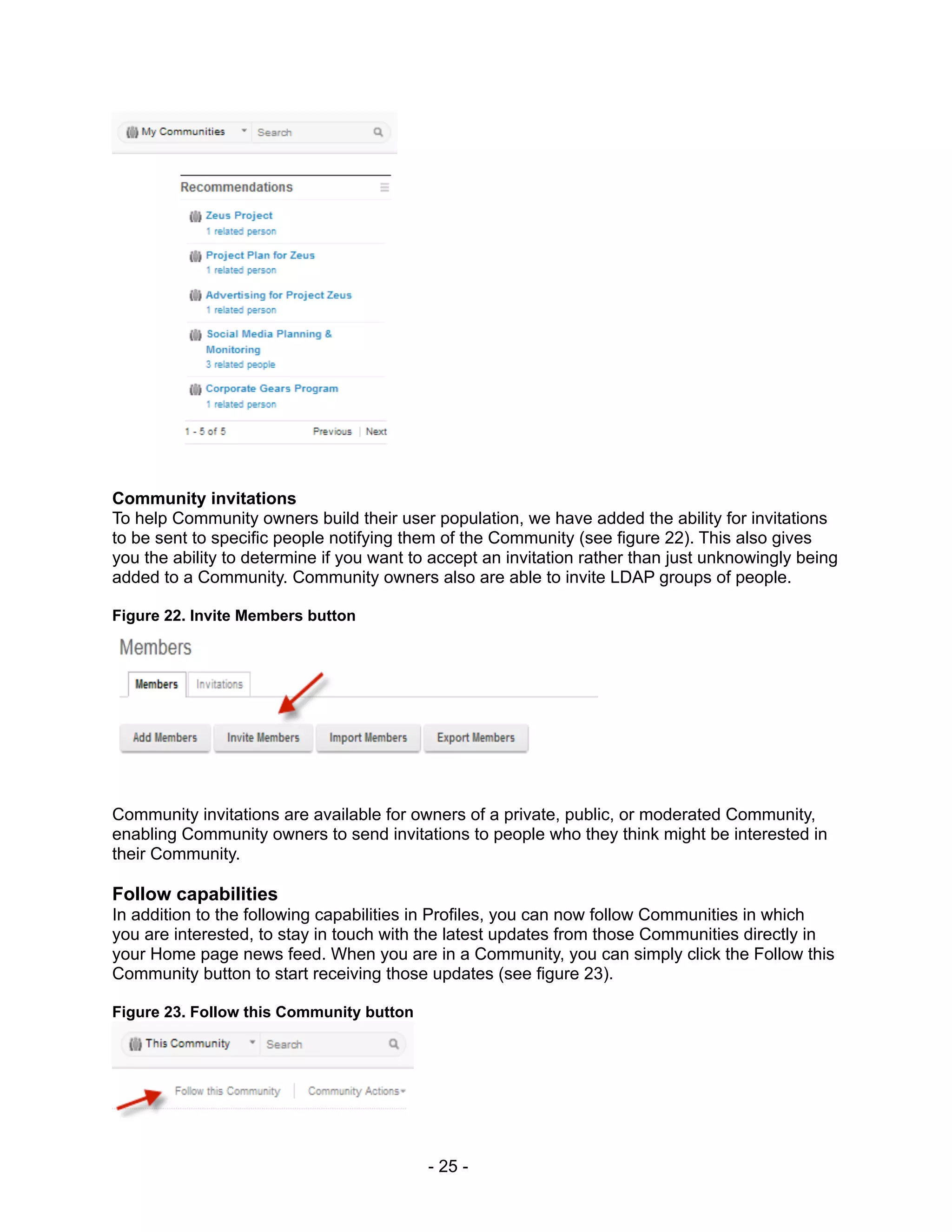 Community invitations
To help Community owners build their user population, we have added the ability for invitations
to be sent to specific people notifying them of the Community (see figure 22). This also gives
you the ability to determine if you want to accept an invitation rather than just unknowingly being
added to a Community. Community owners also are able to invite LDAP groups of people.

Figure 22. Invite Members button




Community invitations are available for owners of a private, public, or moderated Community,
enabling Community owners to send invitations to people who they think might be interested in
their Community.

Follow capabilities
In addition to the following capabilities in Profiles, you can now follow Communities in which
you are interested, to stay in touch with the latest updates from those Communities directly in
your Home page news feed. When you are in a Community, you can simply click the Follow this
Community button to start receiving those updates (see figure 23).

Figure 23. Follow this Community button




                                           - 25 -
 
