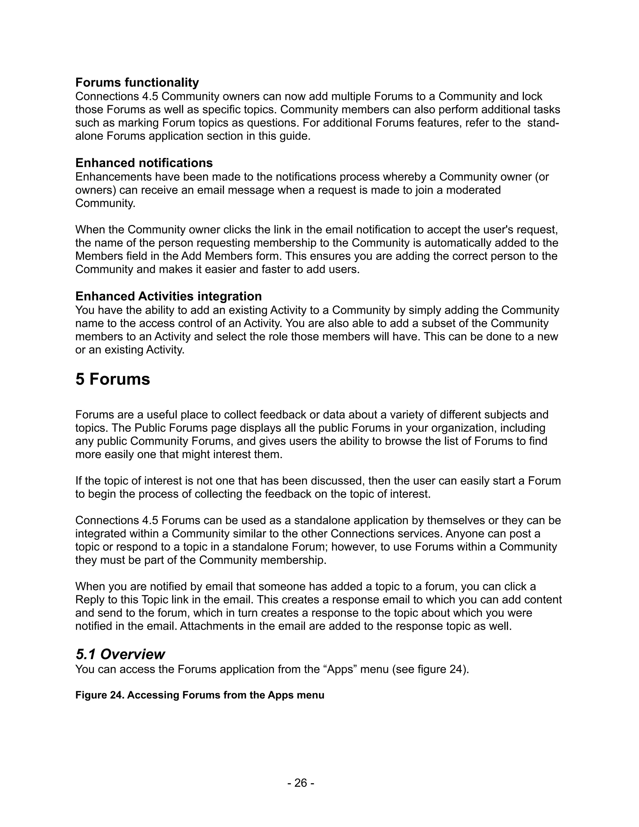 Forums functionality
Connections 4.5 Community owners can now add multiple Forums to a Community and lock
those Forums as well as specific topics. Community members can also perform additional tasks
such as marking Forum topics as questions. For additional Forums features, refer to the stand-
alone Forums application section in this guide.

Enhanced notifications
Enhancements have been made to the notifications process whereby a Community owner (or
owners) can receive an email message when a request is made to join a moderated
Community.

When the Community owner clicks the link in the email notification to accept the user's request,
the name of the person requesting membership to the Community is automatically added to the
Members field in the Add Members form. This ensures you are adding the correct person to the
Community and makes it easier and faster to add users.

Enhanced Activities integration
You have the ability to add an existing Activity to a Community by simply adding the Community
name to the access control of an Activity. You are also able to add a subset of the Community
members to an Activity and select the role those members will have. This can be done to a new
or an existing Activity.

5 Forums

Forums are a useful place to collect feedback or data about a variety of different subjects and
topics. The Public Forums page displays all the public Forums in your organization, including
any public Community Forums, and gives users the ability to browse the list of Forums to find
more easily one that might interest them.

If the topic of interest is not one that has been discussed, then the user can easily start a Forum
to begin the process of collecting the feedback on the topic of interest.

Connections 4.5 Forums can be used as a standalone application by themselves or they can be
integrated within a Community similar to the other Connections services. Anyone can post a
topic or respond to a topic in a standalone Forum; however, to use Forums within a Community
they must be part of the Community membership.

When you are notified by email that someone has added a topic to a forum, you can click a
Reply to this Topic link in the email. This creates a response email to which you can add content
and send to the forum, which in turn creates a response to the topic about which you were
notified in the email. Attachments in the email are added to the response topic as well.

5.1 Overview
You can access the Forums application from the “Apps” menu (see figure 24).

Figure 24. Accessing Forums from the Apps menu




                                           - 26 -
 