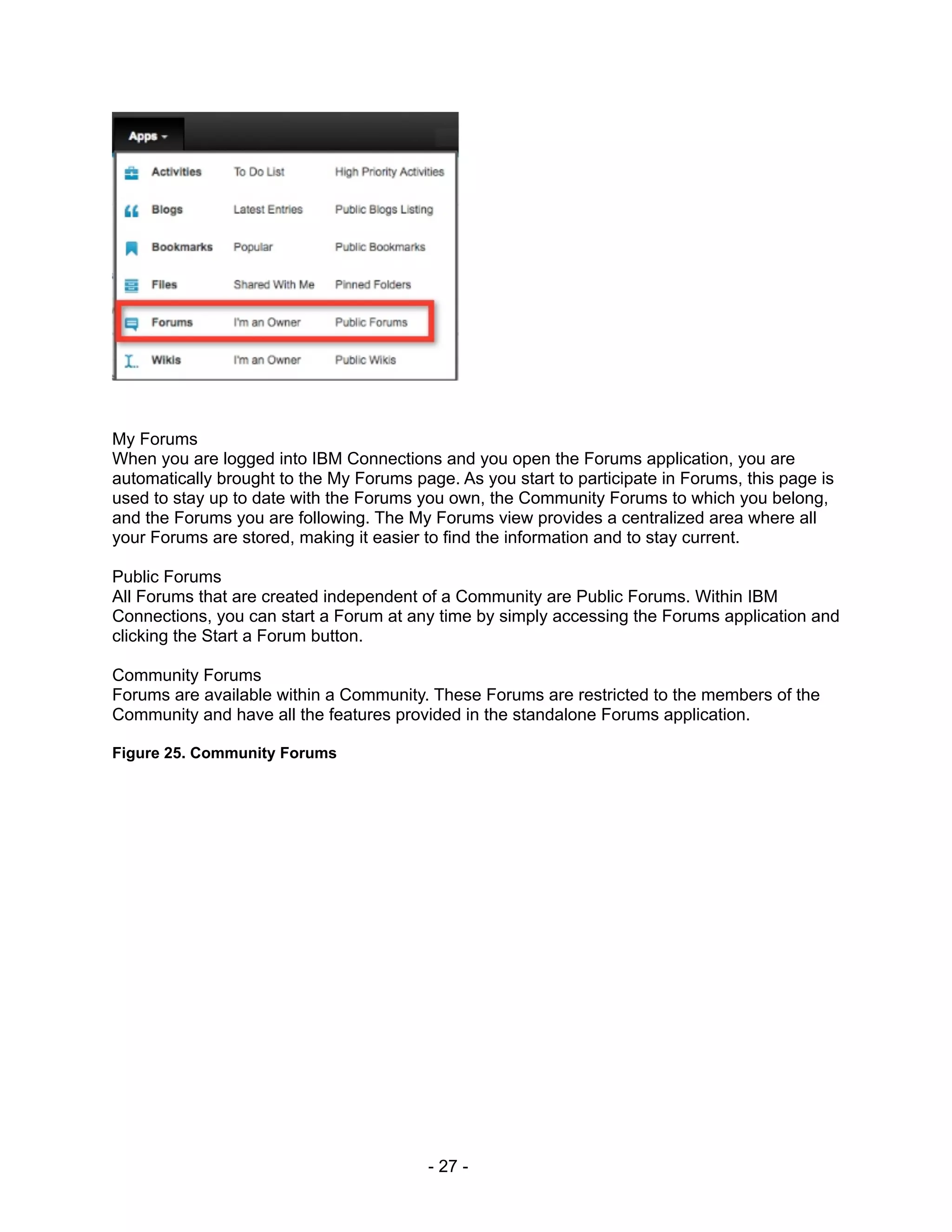 My Forums
When you are logged into IBM Connections and you open the Forums application, you are
automatically brought to the My Forums page. As you start to participate in Forums, this page is
used to stay up to date with the Forums you own, the Community Forums to which you belong,
and the Forums you are following. The My Forums view provides a centralized area where all
your Forums are stored, making it easier to find the information and to stay current.

Public Forums
All Forums that are created independent of a Community are Public Forums. Within IBM
Connections, you can start a Forum at any time by simply accessing the Forums application and
clicking the Start a Forum button.

Community Forums
Forums are available within a Community. These Forums are restricted to the members of the
Community and have all the features provided in the standalone Forums application.

Figure 25. Community Forums




                                          - 27 -
 