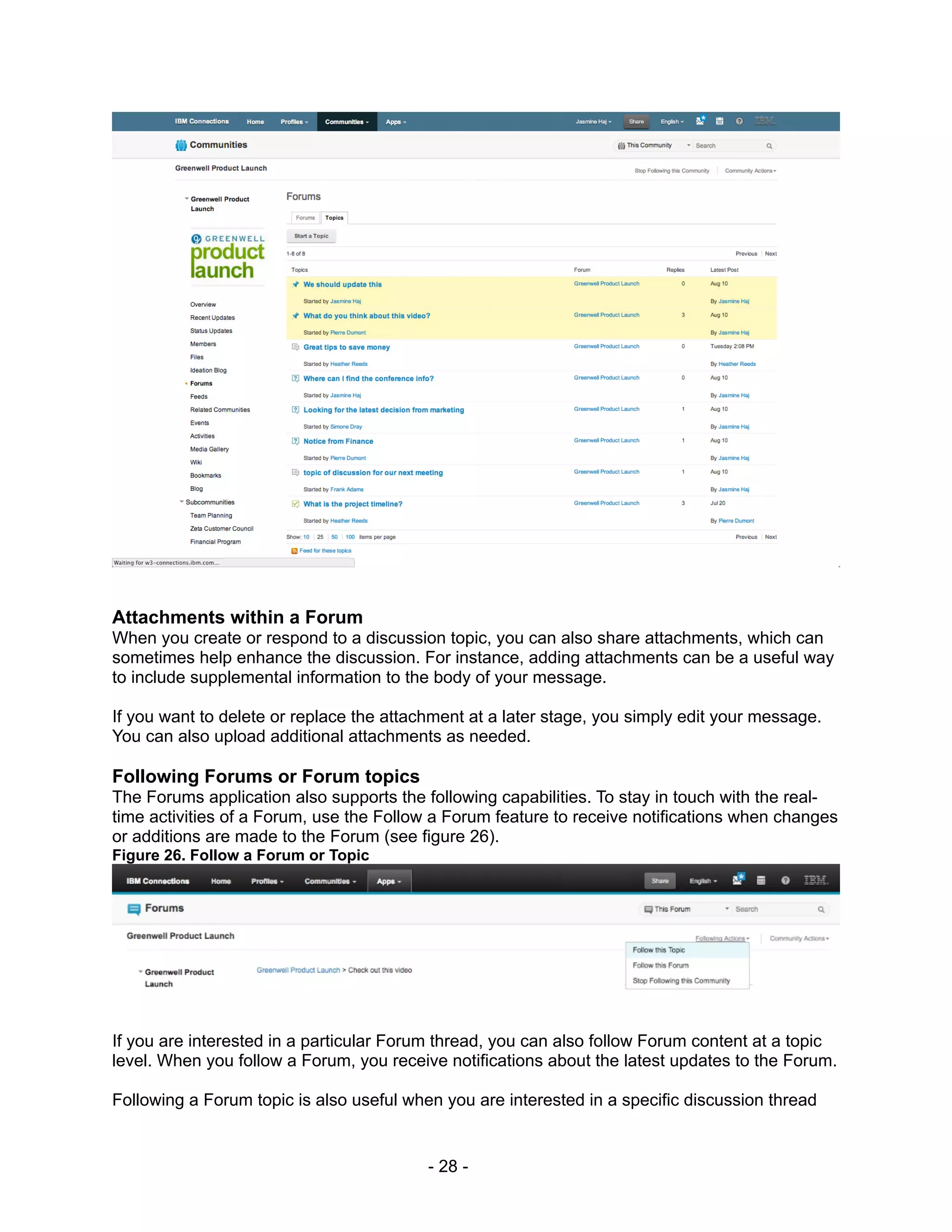 Attachments within a Forum
When you create or respond to a discussion topic, you can also share attachments, which can
sometimes help enhance the discussion. For instance, adding attachments can be a useful way
to include supplemental information to the body of your message.

If you want to delete or replace the attachment at a later stage, you simply edit your message.
You can also upload additional attachments as needed.

Following Forums or Forum topics
The Forums application also supports the following capabilities. To stay in touch with the real-
time activities of a Forum, use the Follow a Forum feature to receive notifications when changes
or additions are made to the Forum (see figure 26).
Figure 26. Follow a Forum or Topic




If you are interested in a particular Forum thread, you can also follow Forum content at a topic
level. When you follow a Forum, you receive notifications about the latest updates to the Forum.

Following a Forum topic is also useful when you are interested in a specific discussion thread


                                          - 28 -
 