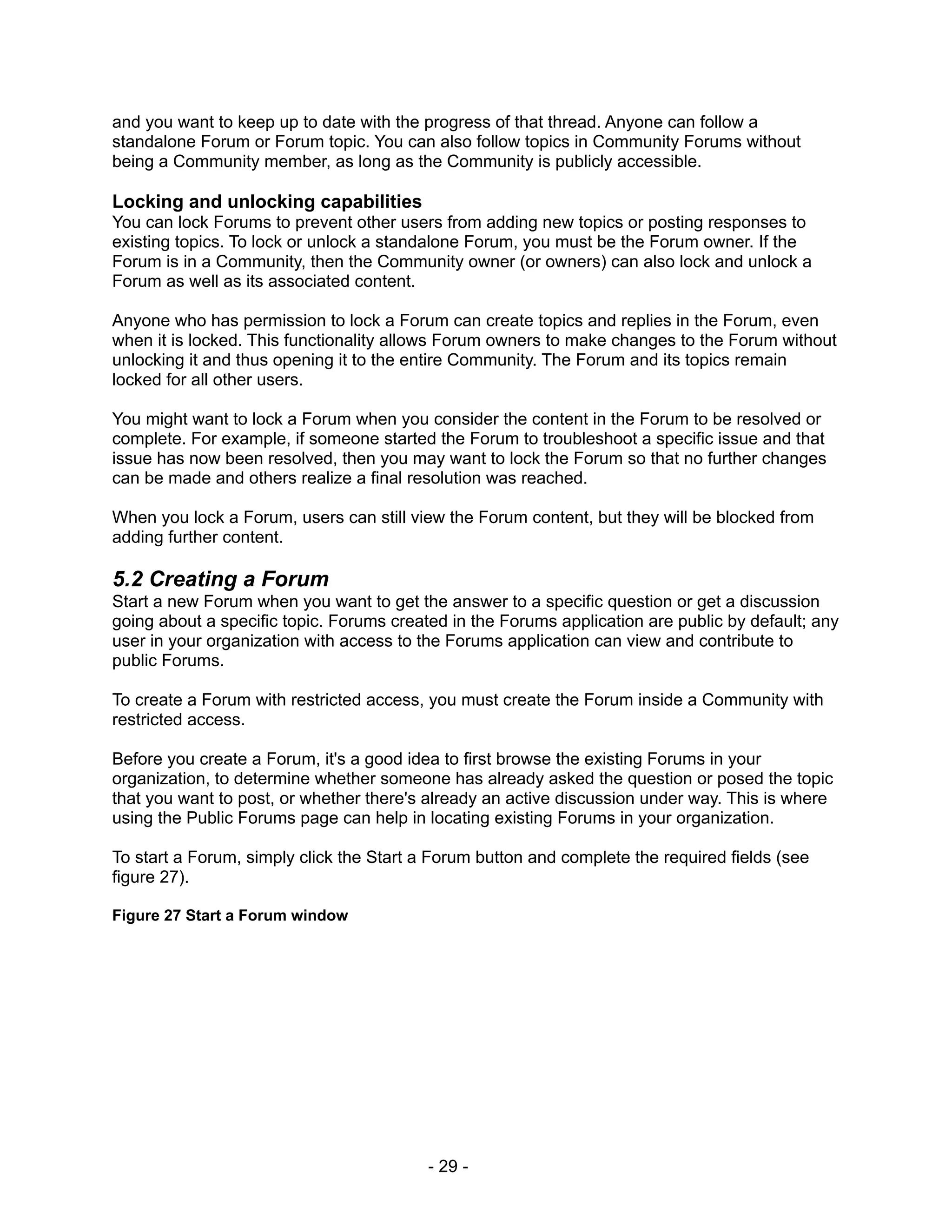 and you want to keep up to date with the progress of that thread. Anyone can follow a
standalone Forum or Forum topic. You can also follow topics in Community Forums without
being a Community member, as long as the Community is publicly accessible.

Locking and unlocking capabilities
You can lock Forums to prevent other users from adding new topics or posting responses to
existing topics. To lock or unlock a standalone Forum, you must be the Forum owner. If the
Forum is in a Community, then the Community owner (or owners) can also lock and unlock a
Forum as well as its associated content.

Anyone who has permission to lock a Forum can create topics and replies in the Forum, even
when it is locked. This functionality allows Forum owners to make changes to the Forum without
unlocking it and thus opening it to the entire Community. The Forum and its topics remain
locked for all other users.

You might want to lock a Forum when you consider the content in the Forum to be resolved or
complete. For example, if someone started the Forum to troubleshoot a specific issue and that
issue has now been resolved, then you may want to lock the Forum so that no further changes
can be made and others realize a final resolution was reached.

When you lock a Forum, users can still view the Forum content, but they will be blocked from
adding further content.

5.2 Creating a Forum
Start a new Forum when you want to get the answer to a specific question or get a discussion
going about a specific topic. Forums created in the Forums application are public by default; any
user in your organization with access to the Forums application can view and contribute to
public Forums.

To create a Forum with restricted access, you must create the Forum inside a Community with
restricted access.

Before you create a Forum, it's a good idea to first browse the existing Forums in your
organization, to determine whether someone has already asked the question or posed the topic
that you want to post, or whether there's already an active discussion under way. This is where
using the Public Forums page can help in locating existing Forums in your organization.

To start a Forum, simply click the Start a Forum button and complete the required fields (see
figure 27).

Figure 27 Start a Forum window




                                          - 29 -
 